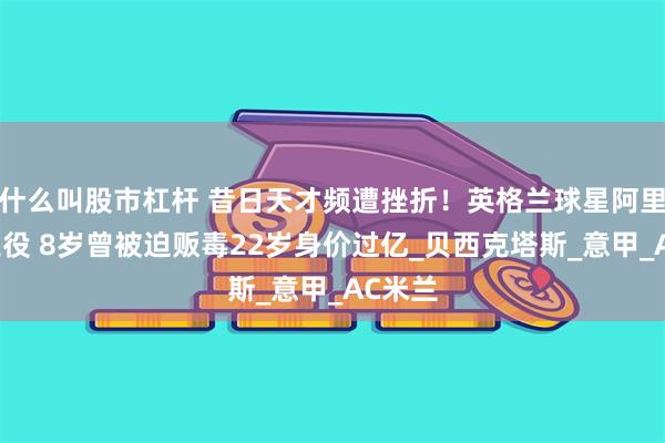 什么叫股市杠杆 昔日天才频遭挫折！英格兰球星阿里或将退役 8岁曾被迫贩毒22岁身价过亿_贝西克塔斯_意甲_AC米兰