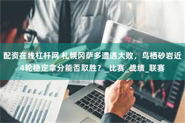 配资在线杠杆网 札幌冈萨多遭遇大败，鸟栖砂岩近4轮稳定拿分能否取胜？_比赛_战绩_联赛