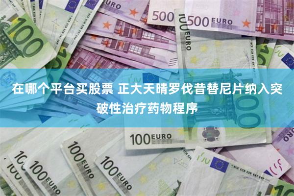 在哪个平台买股票 正大天晴罗伐昔替尼片纳入突破性治疗药物程序