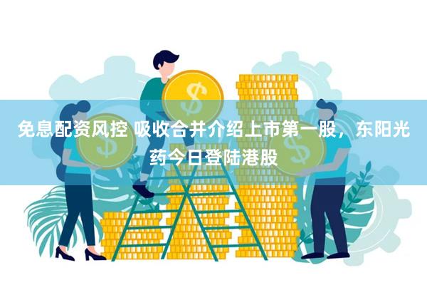 免息配资风控 吸收合并介绍上市第一股，东阳光药今日登陆港股