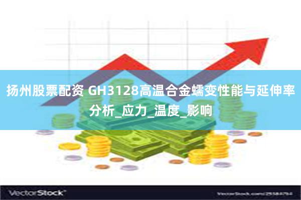 扬州股票配资 GH3128高温合金蠕变性能与延伸率分析_应力_温度_影响