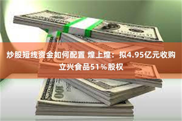 炒股短线资金如何配置 煌上煌：拟4.95亿元收购立兴食品51％股权