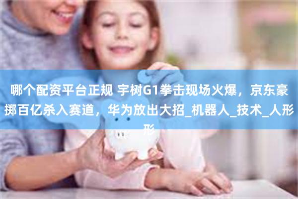 哪个配资平台正规 宇树G1拳击现场火爆，京东豪掷百亿杀入赛道，华为放出大招_机器人_技术_人形