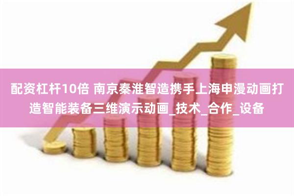 配资杠杆10倍 南京秦淮智造携手上海申漫动画打造智能装备三维演示动画_技术_合作_设备