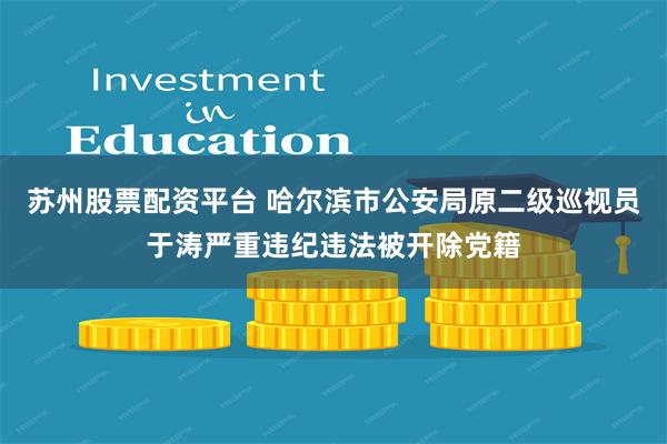 苏州股票配资平台 哈尔滨市公安局原二级巡视员于涛严重违纪违法被开除党籍