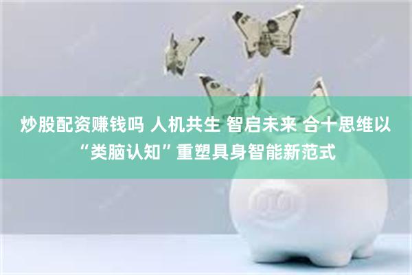 炒股配资赚钱吗 人机共生 智启未来 合十思维以“类脑认知”重塑具身智能新范式