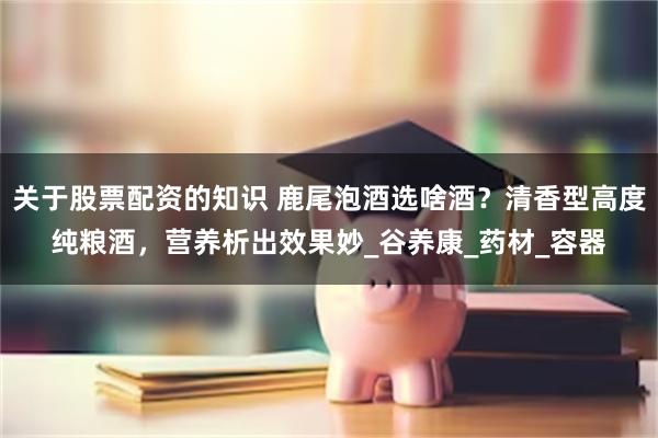 关于股票配资的知识 鹿尾泡酒选啥酒？清香型高度纯粮酒，营养析出效果妙_谷养康_药材_容器