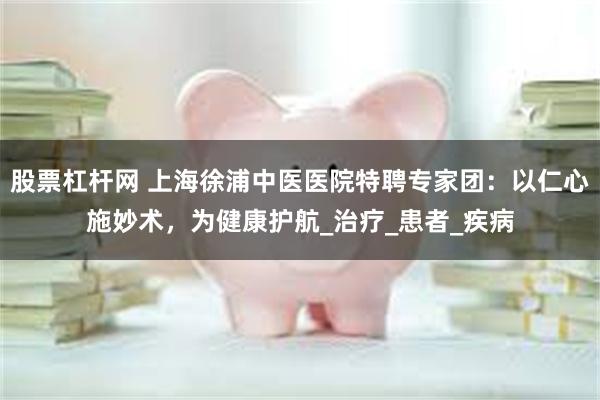股票杠杆网 上海徐浦中医医院特聘专家团：以仁心施妙术，为健康护航_治疗_患者_疾病