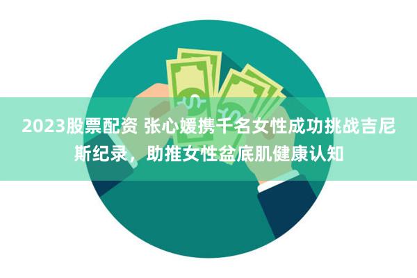 2023股票配资 张心媛携千名女性成功挑战吉尼斯纪录，助推女性盆底肌健康认知