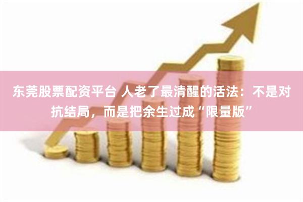 东莞股票配资平台 人老了最清醒的活法：不是对抗结局，而是把余生过成“限量版”