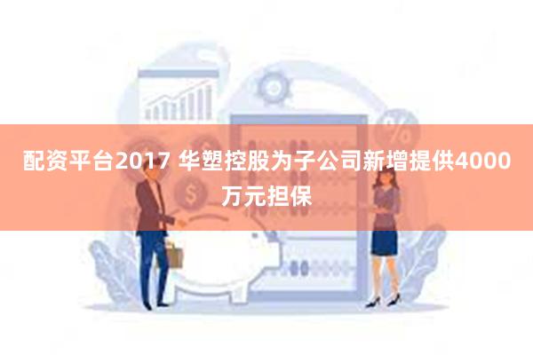配资平台2017 华塑控股为子公司新增提供4000万元担保