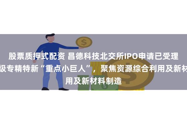 股票质押式配资 昌德科技北交所IPO申请已受理：国家级专精特新“重点小巨人”，聚焦资源综合利用及新材料制造