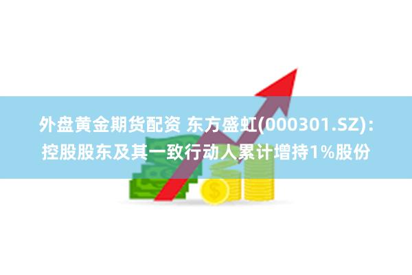 外盘黄金期货配资 东方盛虹(000301.SZ)：控股股东及其一致行动人累计增持1%股份