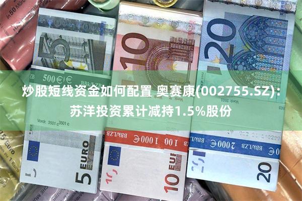 炒股短线资金如何配置 奥赛康(002755.SZ)：苏洋投资累计减持1.5%股份