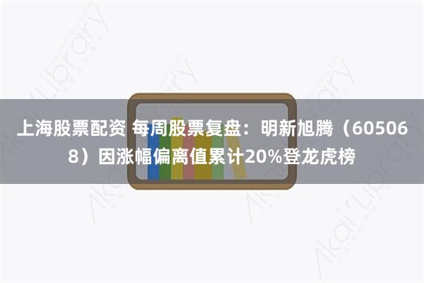 上海股票配资 每周股票复盘：明新旭腾（605068）因涨幅偏离值累计20%登龙虎榜