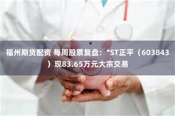 福州期货配资 每周股票复盘：*ST正平（603843）现83.65万元大宗交易