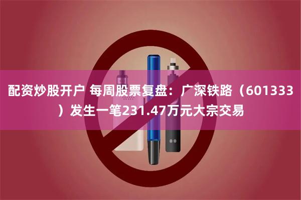 配资炒股开户 每周股票复盘：广深铁路（601333）发生一笔231.47万元大宗交易