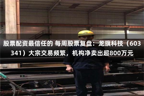 股票配资最信任的 每周股票复盘：龙旗科技（603341）大宗交易频繁，机构净卖出超800万元