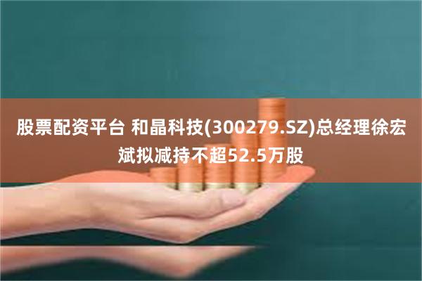 股票配资平台 和晶科技(300279.SZ)总经理徐宏斌拟减持不超52.5万股