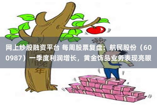 网上炒股融资平台 每周股票复盘：航民股份（600987）一季度利润增长，黄金饰品业务表现亮眼