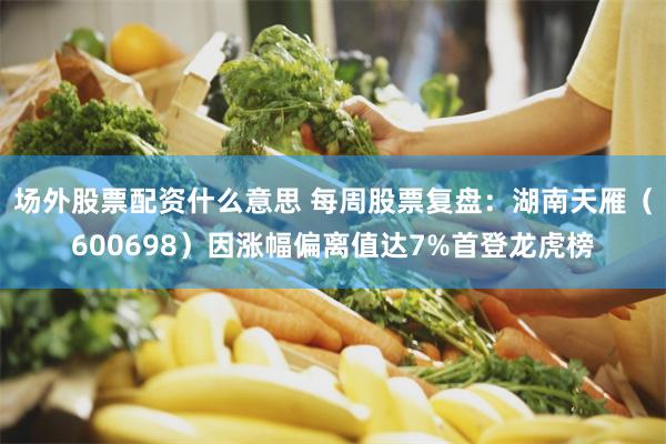 场外股票配资什么意思 每周股票复盘：湖南天雁（600698）因涨幅偏离值达7%首登龙虎榜
