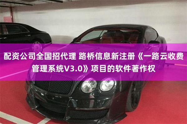 配资公司全国招代理 路桥信息新注册《一路云收费管理系统V3.0》项目的软件著作权