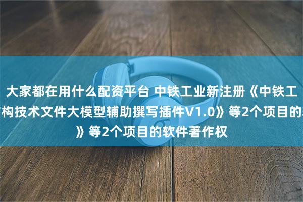 大家都在用什么配资平台 中铁工业新注册《中铁工业桥梁钢结构技术文件大模型辅助撰写插件V1.0》等2个项目的软件著作权