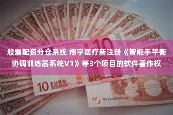 股票配资分仓系统 翔宇医疗新注册《智能手平衡协调训练器系统V1》等3个项目的软件著作权