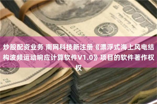 炒股配资业务 南网科技新注册《漂浮式海上风电结构波频运动响应计算软件V1.0》项目的软件著作权