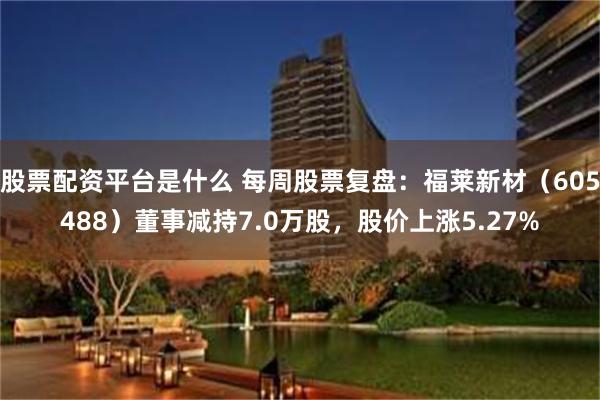 股票配资平台是什么 每周股票复盘：福莱新材（605488）董事减持7.0万股，股价上涨5.27%