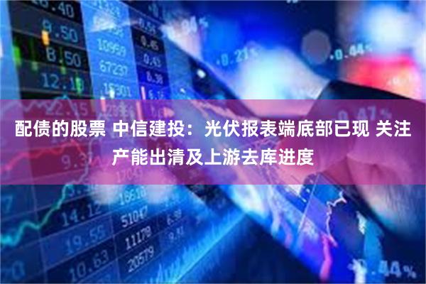 配债的股票 中信建投：光伏报表端底部已现 关注产能出清及上游去库进度