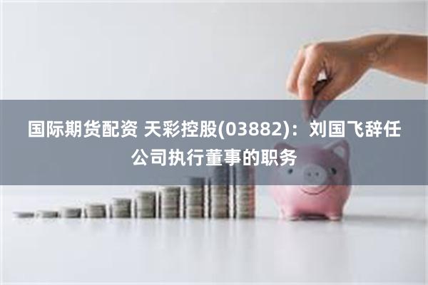 国际期货配资 天彩控股(03882)：刘国飞辞任公司执行董事的职务