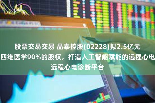 股票交易交易 晶泰控股(02228)拟2.5亿元收购上海四维医学90%的股权，打造人工智能赋能的远程心电诊断平台