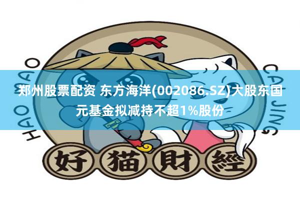 郑州股票配资 东方海洋(002086.SZ)大股东国元基金拟减持不超1%股份