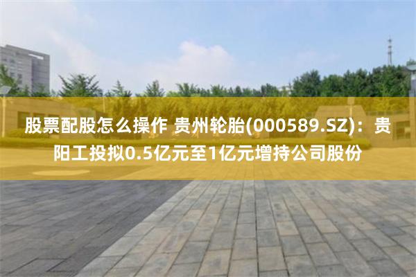 股票配股怎么操作 贵州轮胎(000589.SZ)：贵阳工投拟0.5亿元至1亿元增持公司股份