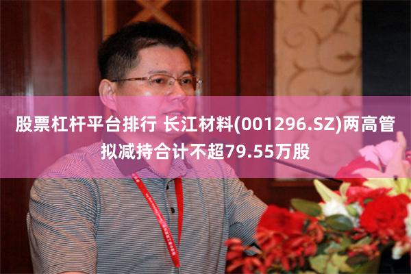 股票杠杆平台排行 长江材料(001296.SZ)两高管拟减持合计不超79.55万股