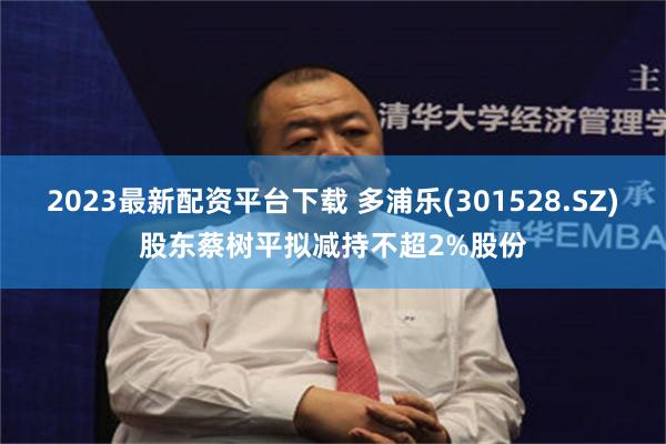 2023最新配资平台下载 多浦乐(301528.SZ)股东蔡树平拟减持不超2%股份