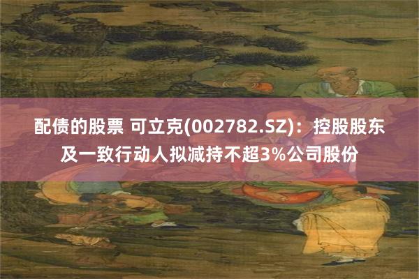 配债的股票 可立克(002782.SZ)：控股股东及一致行动人拟减持不超3%公司股份