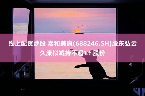 线上配资炒股 嘉和美康(688246.SH)股东弘云久康拟减持不超1%股份