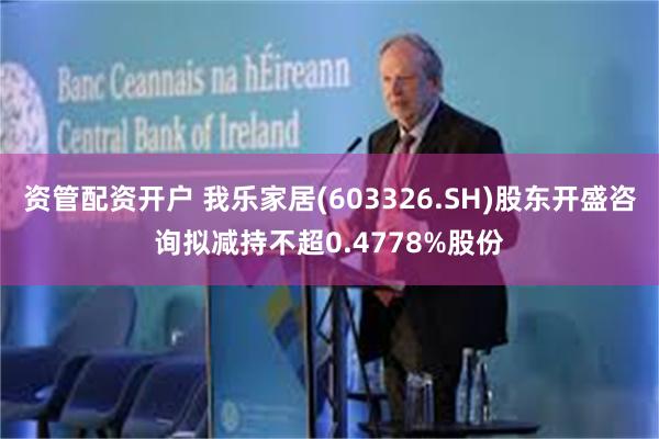 资管配资开户 我乐家居(603326.SH)股东开盛咨询拟减持不超0.4778%股份