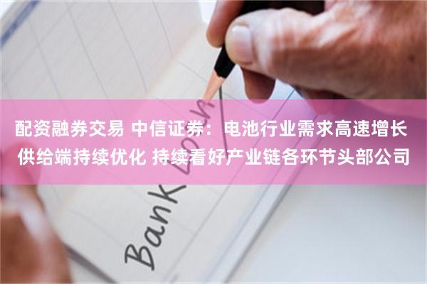 配资融券交易 中信证券：电池行业需求高速增长 供给端持续优化 持续看好产业链各环节头部公司
