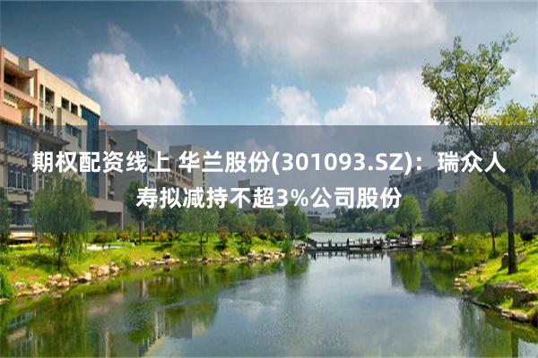 期权配资线上 华兰股份(301093.SZ)：瑞众人寿拟减持不超3%公司股份