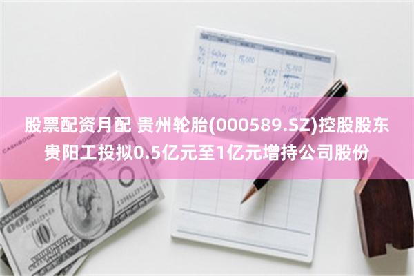股票配资月配 贵州轮胎(000589.SZ)控股股东贵阳工投拟0.5亿元至1亿元增持公司股份