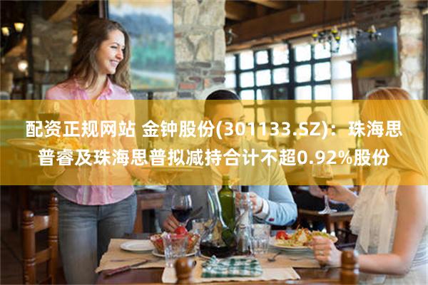 配资正规网站 金钟股份(301133.SZ)：珠海思普睿及珠海思普拟减持合计不超0.92%股份