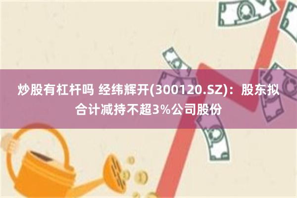 炒股有杠杆吗 经纬辉开(300120.SZ)：股东拟合计减持不超3%公司股份
