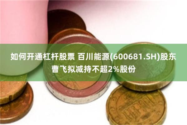如何开通杠杆股票 百川能源(600681.SH)股东曹飞拟减持不超2%股份
