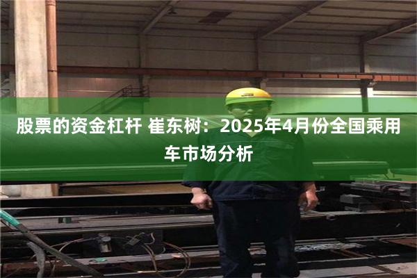 股票的资金杠杆 崔东树：2025年4月份全国乘用车市场分析