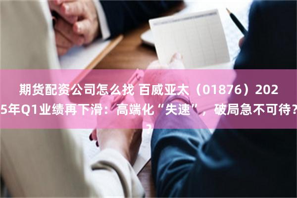 期货配资公司怎么找 百威亚太（01876）2025年Q1业绩再下滑：高端化“失速”，破局急不可待？
