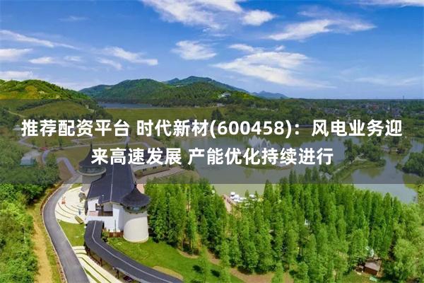 推荐配资平台 时代新材(600458)：风电业务迎来高速发展 产能优化持续进行