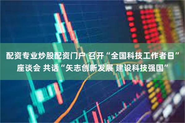 配资专业炒股配资门户 召开“全国科技工作者日”座谈会 共话“矢志创新发展 建设科技强国”